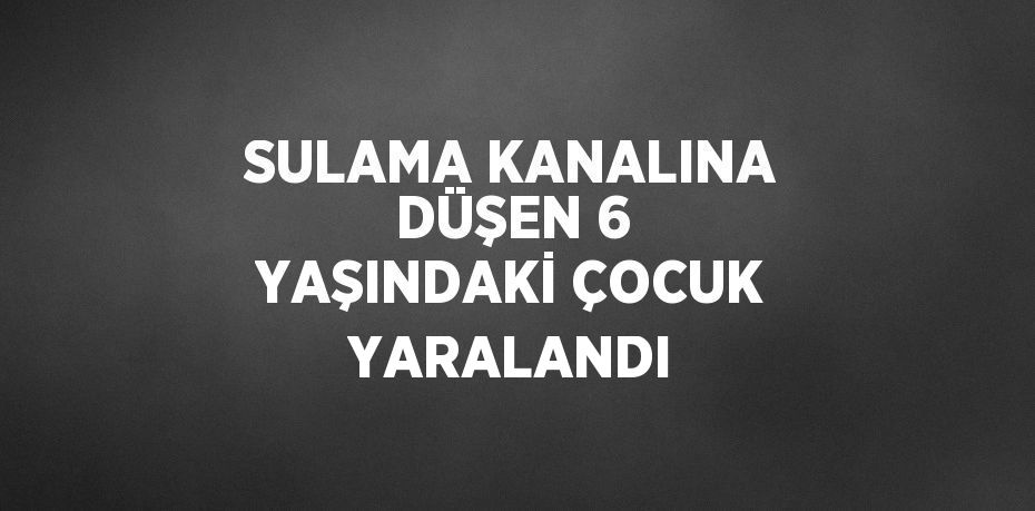 SULAMA KANALINA DÜŞEN 6 YAŞINDAKİ ÇOCUK YARALANDI