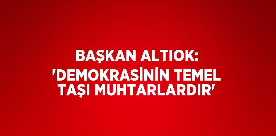 BAŞKAN ALTIOK: 'DEMOKRASİNİN TEMEL TAŞI MUHTARLARDIR'