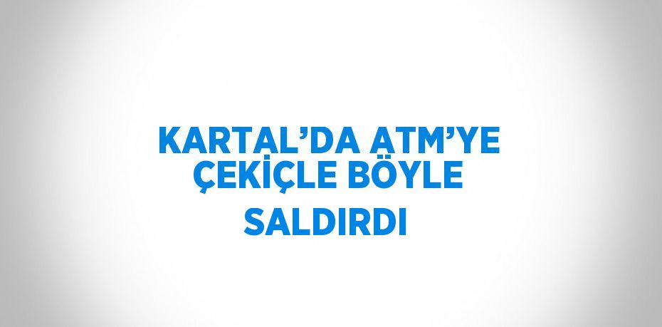 KARTAL’DA ATM’YE ÇEKİÇLE BÖYLE SALDIRDI