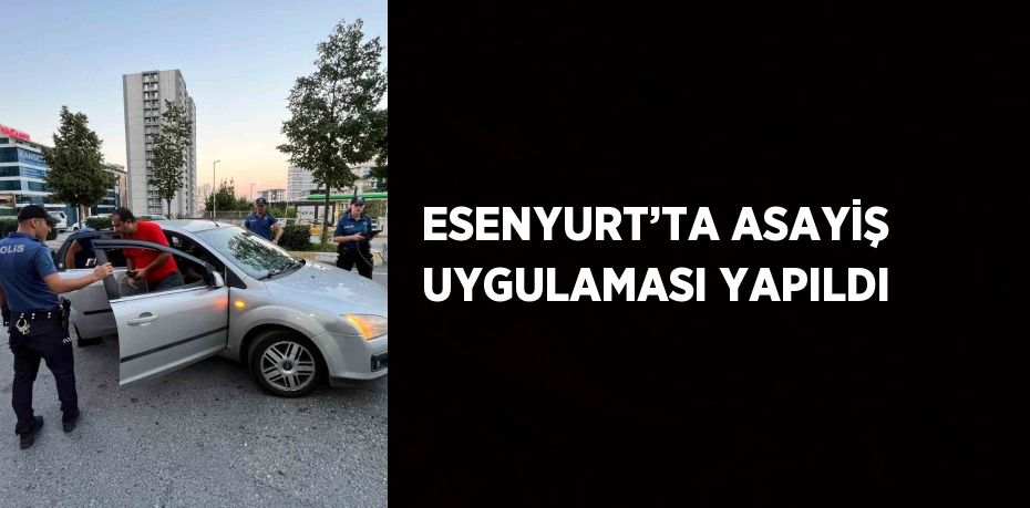 ESENYURT’TA ASAYİŞ UYGULAMASI YAPILDI