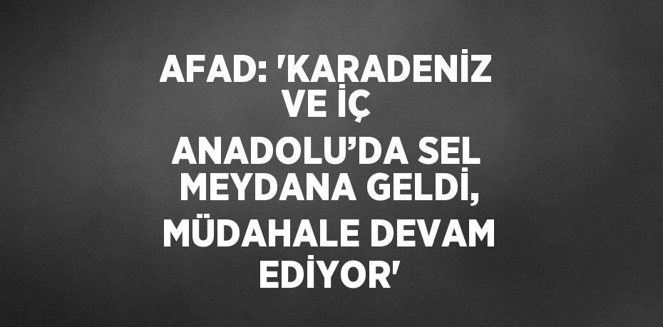 AFAD: 'KARADENİZ VE İÇ ANADOLU’DA SEL MEYDANA GELDİ, MÜDAHALE DEVAM EDİYOR'