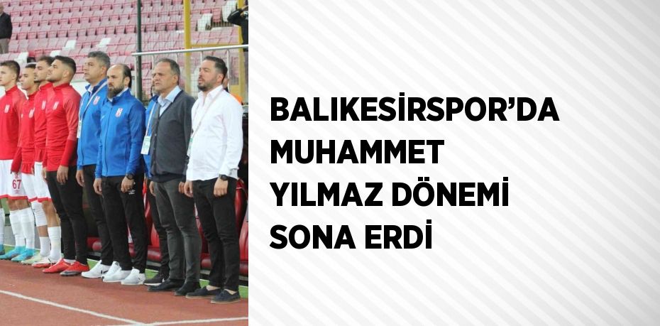 BALIKESİRSPOR’DA MUHAMMET YILMAZ DÖNEMİ SONA ERDİ