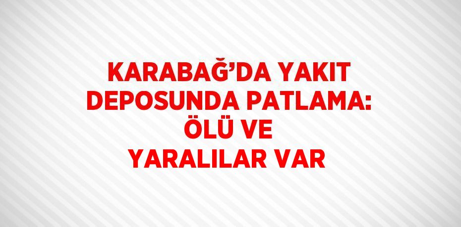 KARABAĞ’DA YAKIT DEPOSUNDA PATLAMA: ÖLÜ VE YARALILAR VAR