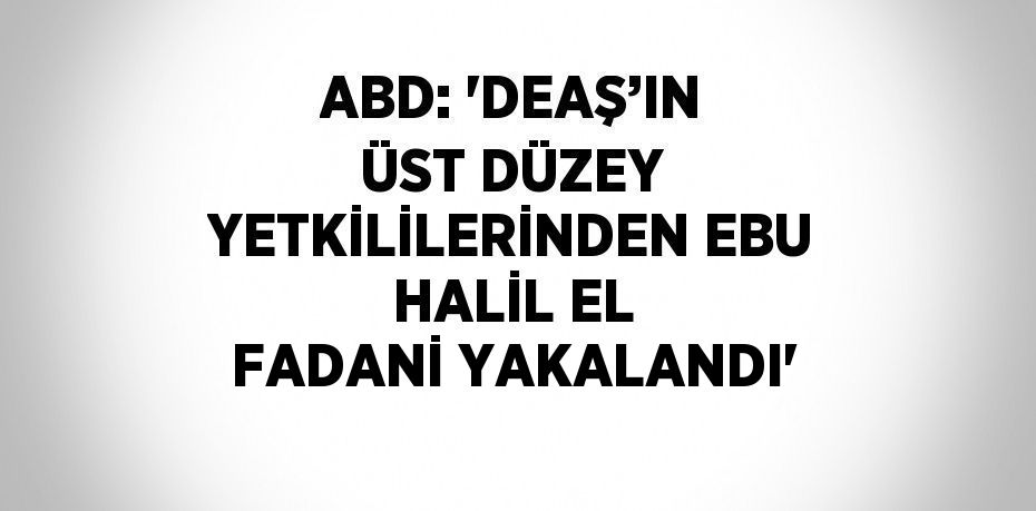 ABD: 'DEAŞ’IN ÜST DÜZEY YETKİLİLERİNDEN EBU HALİL EL FADANİ YAKALANDI'