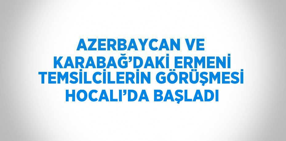 AZERBAYCAN VE KARABAĞ’DAKİ ERMENİ TEMSİLCİLERİN GÖRÜŞMESİ HOCALI’DA BAŞLADI