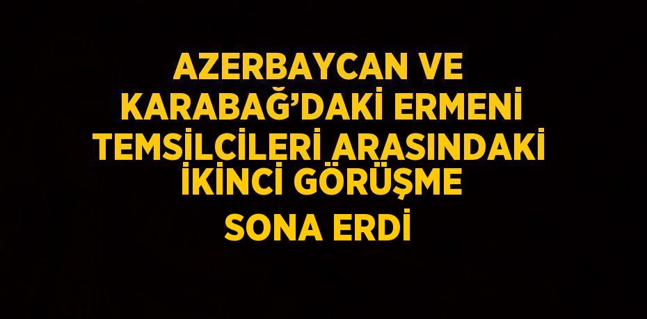 AZERBAYCAN VE KARABAĞ’DAKİ ERMENİ TEMSİLCİLERİ ARASINDAKİ İKİNCİ GÖRÜŞME SONA ERDİ