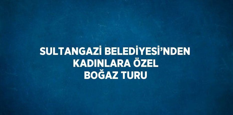 SULTANGAZİ BELEDİYESİ’NDEN KADINLARA ÖZEL BOĞAZ TURU