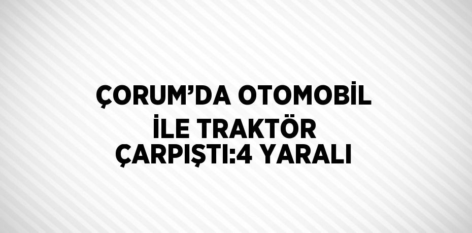 ÇORUM’DA OTOMOBİL İLE TRAKTÖR ÇARPIŞTI:4 YARALI