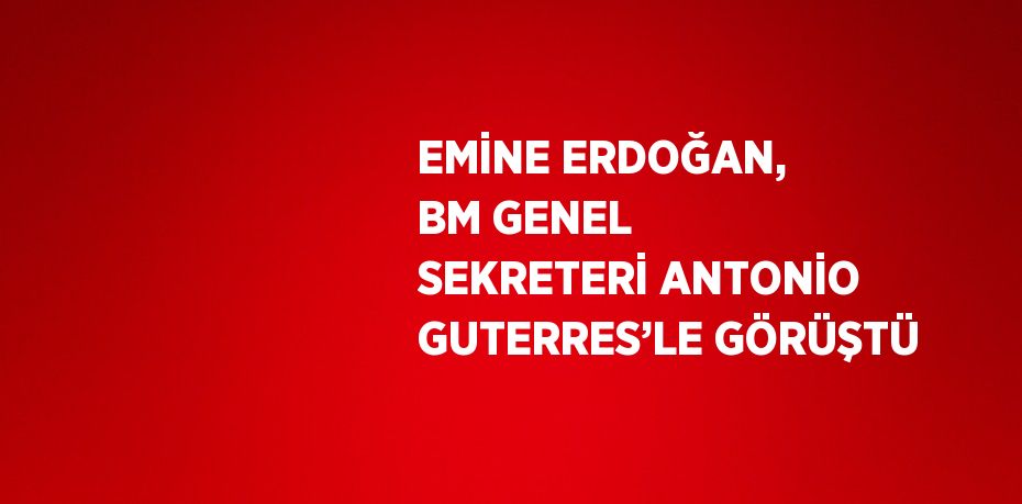 EMİNE ERDOĞAN, BM GENEL SEKRETERİ ANTONİO GUTERRES’LE GÖRÜŞTÜ