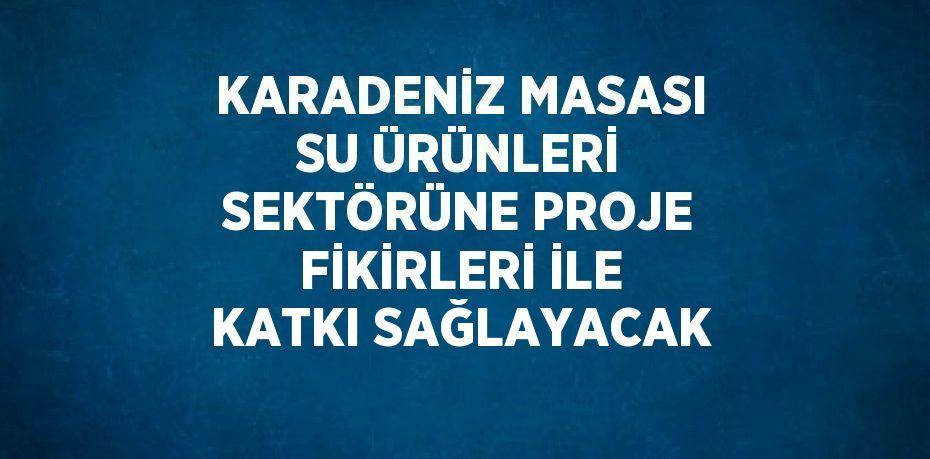 KARADENİZ MASASI SU ÜRÜNLERİ SEKTÖRÜNE PROJE FİKİRLERİ İLE KATKI SAĞLAYACAK