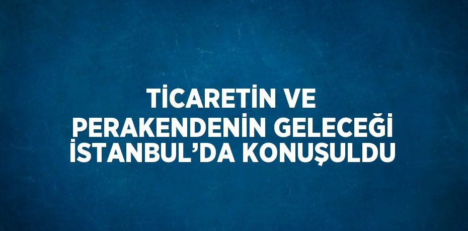 TİCARETİN VE PERAKENDENİN GELECEĞİ İSTANBUL’DA KONUŞULDU