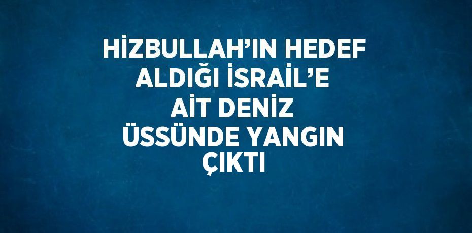 HİZBULLAH’IN HEDEF ALDIĞI İSRAİL’E AİT DENİZ ÜSSÜNDE YANGIN ÇIKTI