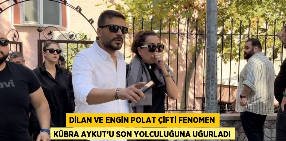 DİLAN VE ENGİN POLAT ÇİFTİ FENOMEN KÜBRA AYKUT’U SON YOLCULUĞUNA UĞURLADI