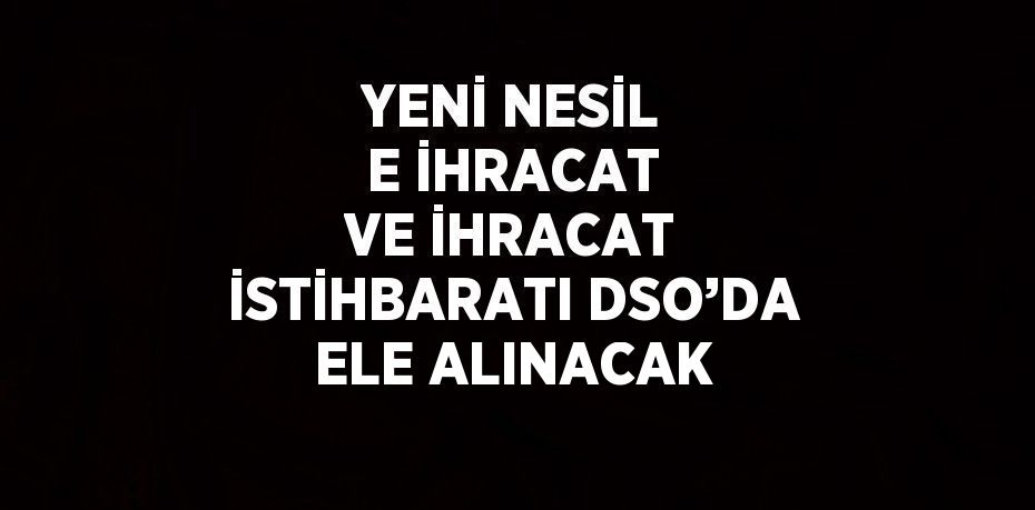 YENİ NESİL E İHRACAT VE İHRACAT İSTİHBARATI DSO’DA ELE ALINACAK