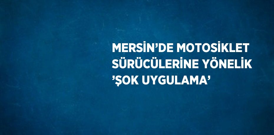 MERSİN’DE MOTOSİKLET SÜRÜCÜLERİNE YÖNELİK ’ŞOK UYGULAMA’