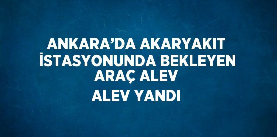 ANKARA’DA AKARYAKIT İSTASYONUNDA BEKLEYEN ARAÇ ALEV ALEV YANDI