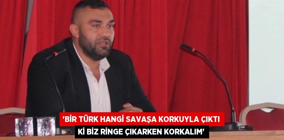 “Bir Türk hangi savaşa korkuyla çıktı ki biz ringe çıkarken korkalım”