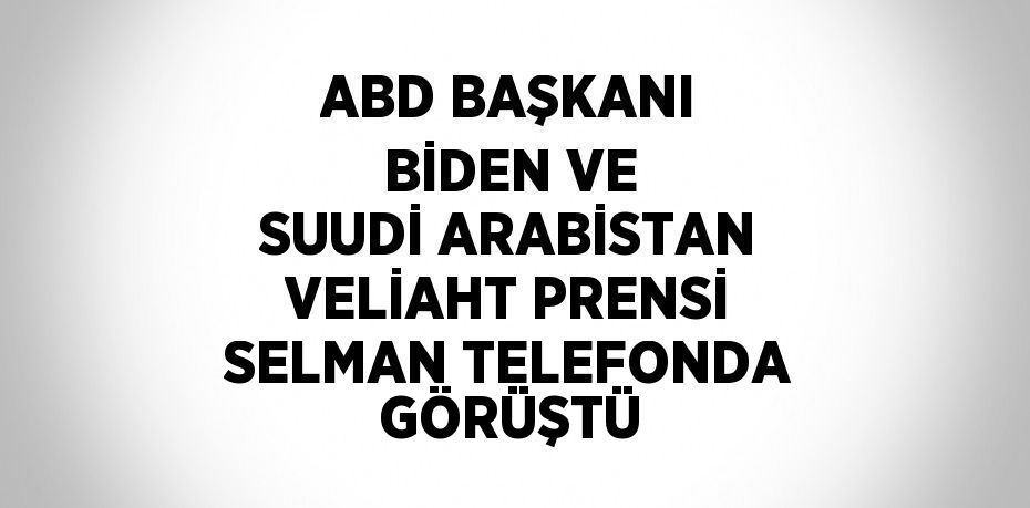 ABD BAŞKANI BİDEN VE SUUDİ ARABİSTAN VELİAHT PRENSİ SELMAN TELEFONDA GÖRÜŞTÜ