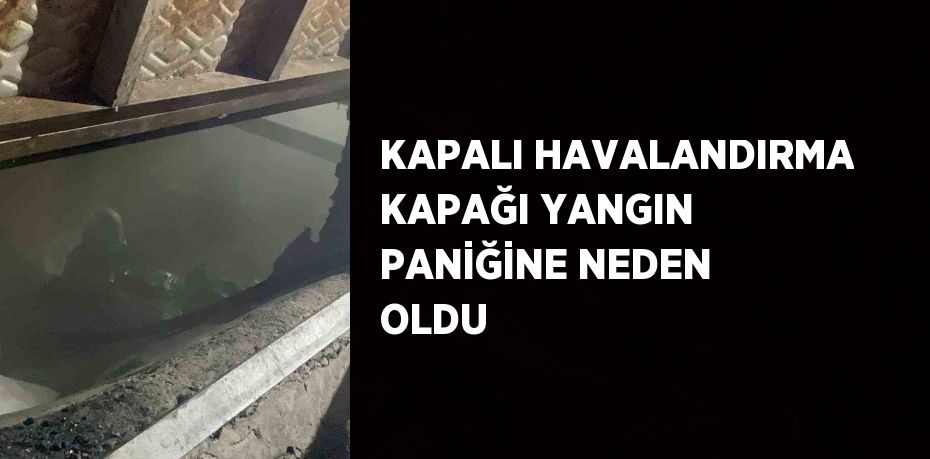 KAPALI HAVALANDIRMA KAPAĞI YANGIN PANİĞİNE NEDEN OLDU