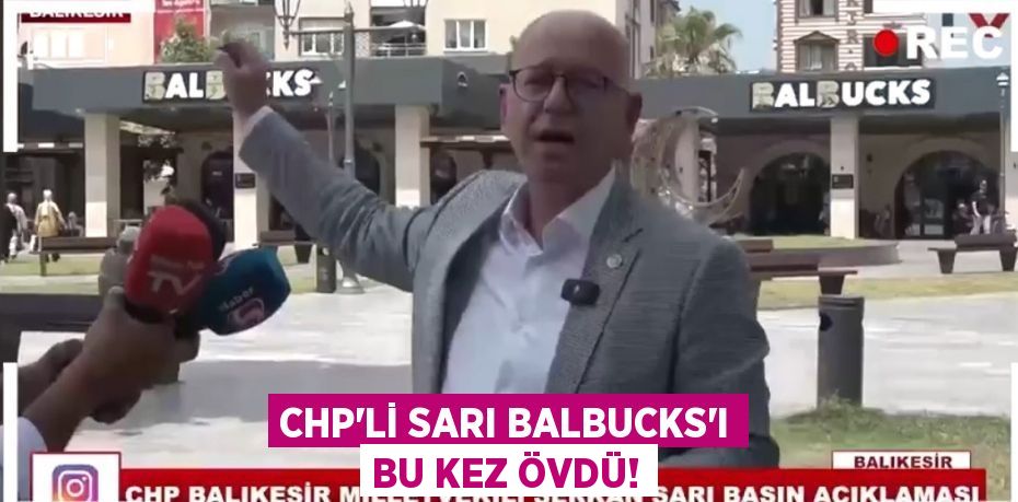 CHP’Lİ SARI BALBUCKS'I BU KEZ ÖVDÜ!