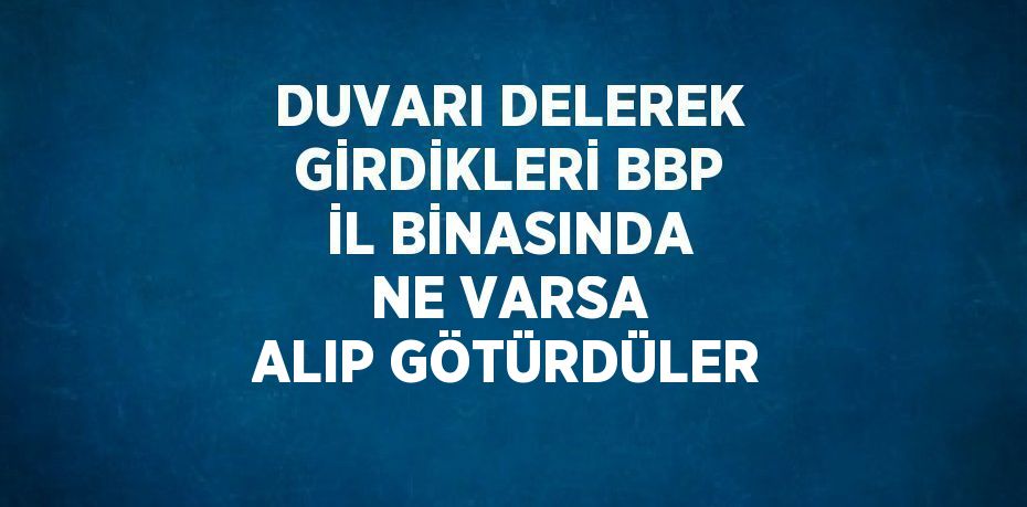 DUVARI DELEREK GİRDİKLERİ BBP İL BİNASINDA NE VARSA ALIP GÖTÜRDÜLER