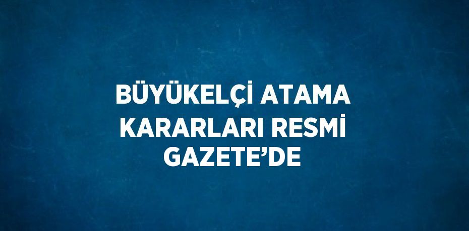 BÜYÜKELÇİ ATAMA KARARLARI RESMİ GAZETE’DE