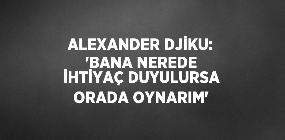 ALEXANDER DJİKU: 'BANA NEREDE İHTİYAÇ DUYULURSA ORADA OYNARIM'