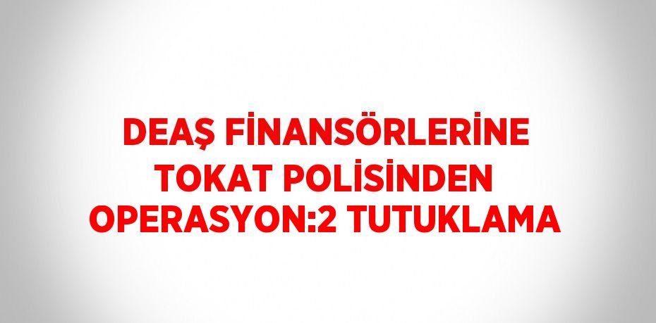 DEAŞ FİNANSÖRLERİNE TOKAT POLİSİNDEN OPERASYON:2 TUTUKLAMA