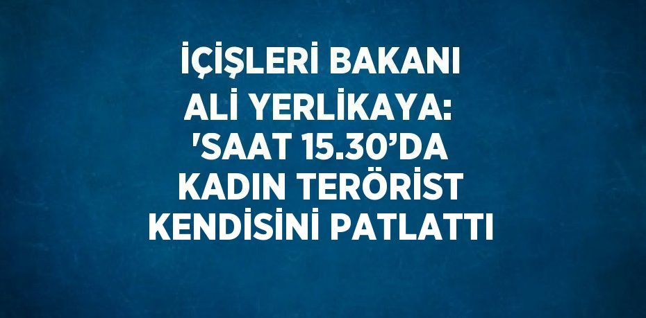 İÇİŞLERİ BAKANI ALİ YERLİKAYA: 'SAAT 15.30’DA KADIN TERÖRİST KENDİSİNİ PATLATTI