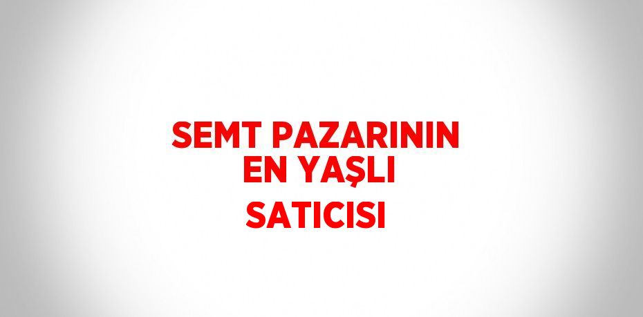 SEMT PAZARININ EN YAŞLI SATICISI