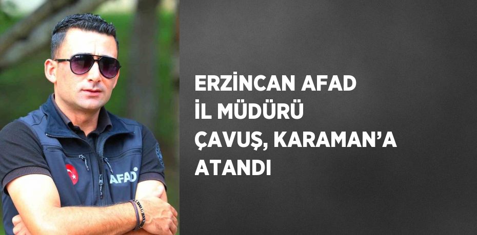 ERZİNCAN AFAD İL MÜDÜRÜ ÇAVUŞ, KARAMAN’A ATANDI