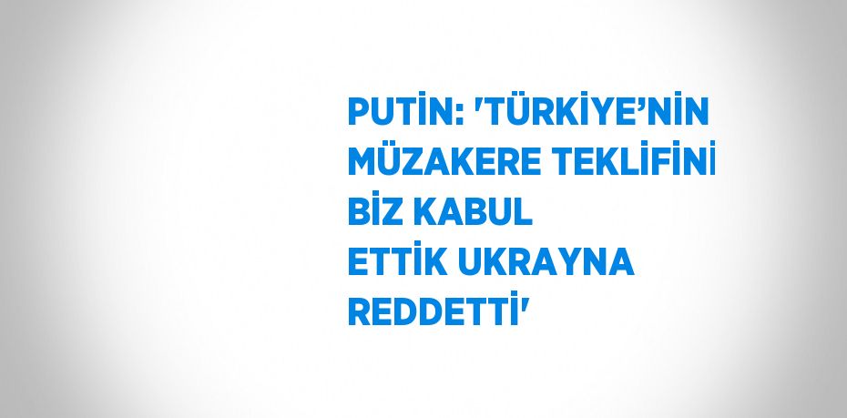 PUTİN: 'TÜRKİYE’NİN MÜZAKERE TEKLİFİNİ BİZ KABUL ETTİK UKRAYNA REDDETTİ'