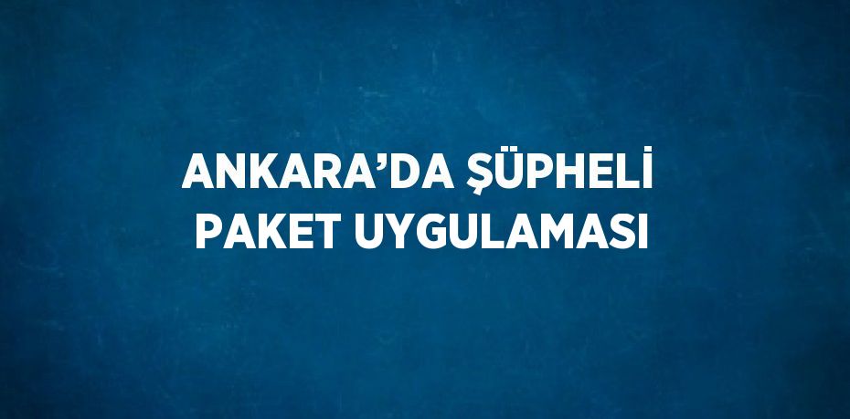 ANKARA’DA ŞÜPHELİ PAKET UYGULAMASI