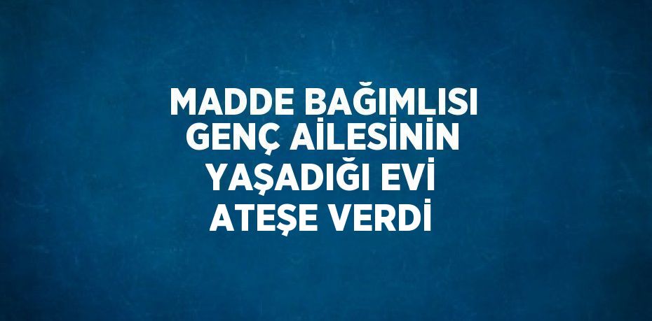 MADDE BAĞIMLISI GENÇ AİLESİNİN YAŞADIĞI EVİ ATEŞE VERDİ