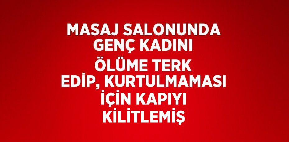 MASAJ SALONUNDA GENÇ KADINI ÖLÜME TERK EDİP, KURTULMAMASI İÇİN KAPIYI KİLİTLEMİŞ