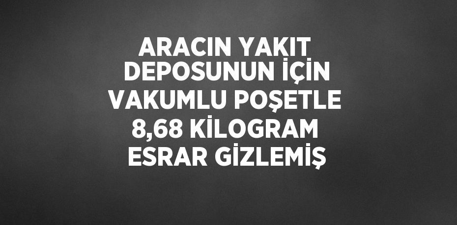 ARACIN YAKIT DEPOSUNUN İÇİN VAKUMLU POŞETLE 8,68 KİLOGRAM ESRAR GİZLEMİŞ