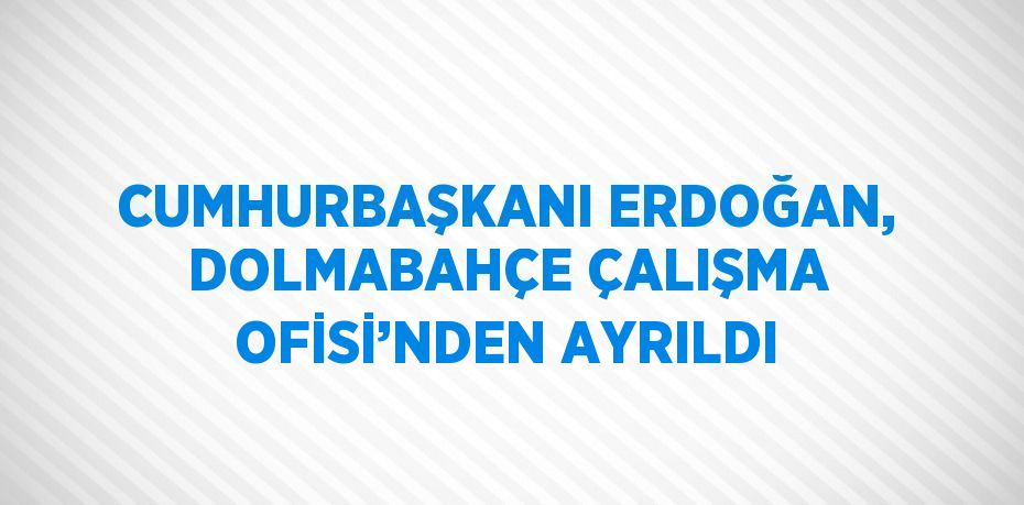 CUMHURBAŞKANI ERDOĞAN, DOLMABAHÇE ÇALIŞMA OFİSİ’NDEN AYRILDI