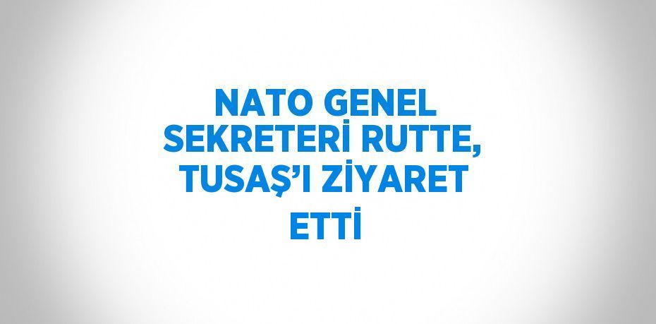 NATO GENEL SEKRETERİ RUTTE, TUSAŞ’I ZİYARET ETTİ