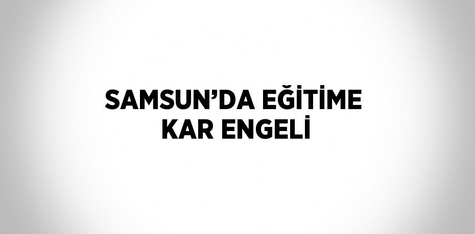 SAMSUN’DA EĞİTİME KAR ENGELİ