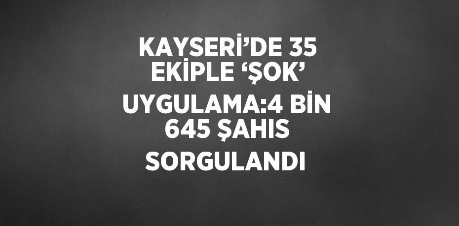 KAYSERİ’DE 35 EKİPLE ‘ŞOK’ UYGULAMA:4 BİN 645 ŞAHIS SORGULANDI