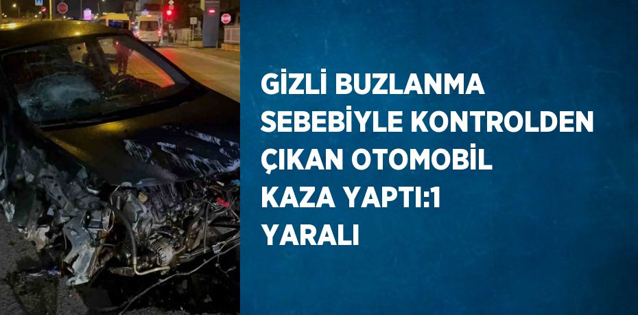 GİZLİ BUZLANMA SEBEBİYLE KONTROLDEN ÇIKAN OTOMOBİL KAZA YAPTI:1 YARALI