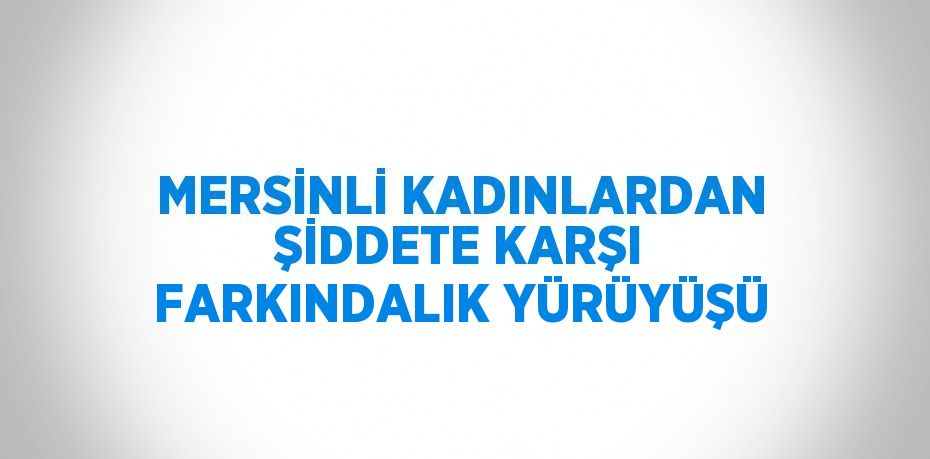 MERSİNLİ KADINLARDAN ŞİDDETE KARŞI FARKINDALIK YÜRÜYÜŞÜ