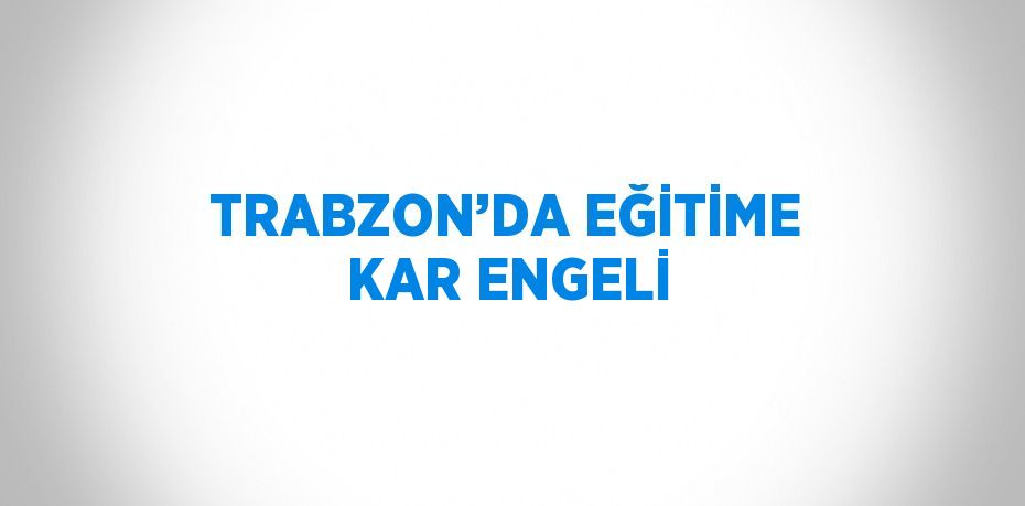 TRABZON’DA EĞİTİME KAR ENGELİ