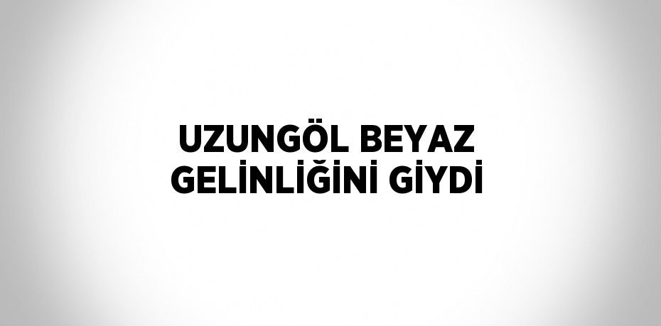 UZUNGÖL BEYAZ GELİNLİĞİNİ GİYDİ