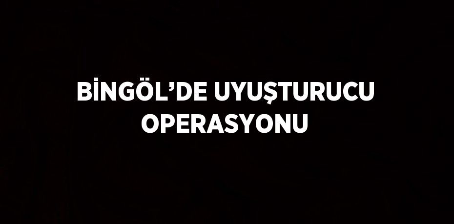 BİNGÖL’DE UYUŞTURUCU OPERASYONU