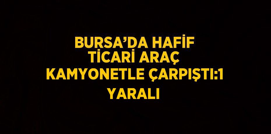 BURSA’DA HAFİF TİCARİ ARAÇ KAMYONETLE ÇARPIŞTI:1 YARALI