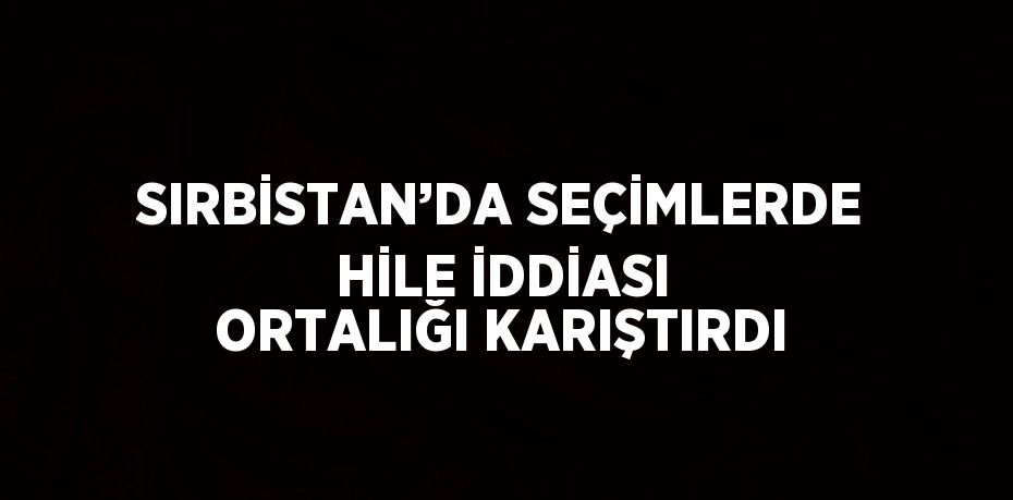 SIRBİSTAN’DA SEÇİMLERDE HİLE İDDİASI ORTALIĞI KARIŞTIRDI