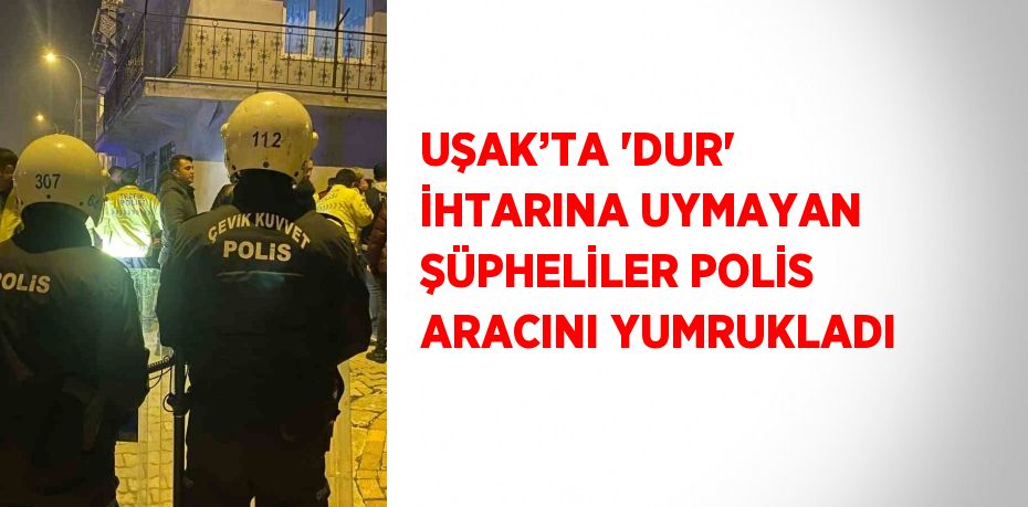 UŞAK’TA 'DUR' İHTARINA UYMAYAN ŞÜPHELİLER POLİS ARACINI YUMRUKLADI