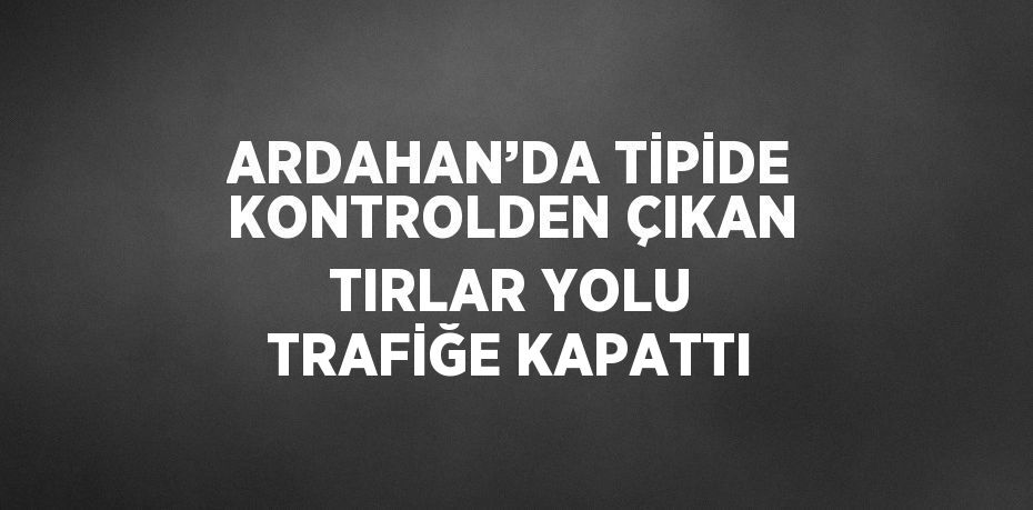 ARDAHAN’DA TİPİDE KONTROLDEN ÇIKAN TIRLAR YOLU TRAFİĞE KAPATTI