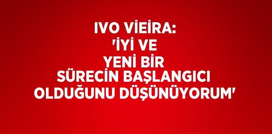 IVO VİEİRA: 'İYİ VE YENİ BİR SÜRECİN BAŞLANGICI OLDUĞUNU DÜŞÜNÜYORUM'